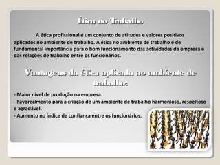 Ética no TrabalhoÉtica no Trabalho
A ética profissional é um conjunto de atitudes e valores positivos
aplicados no ambiente de trabalho. A ética no ambiente de trabalho é de
fundamental importância para o bom funcionamento das actividades da empresa e
das relações de trabalho entre os funcionários.
Vantagens da ética aplicada ao ambiente deVantagens da ética aplicada ao ambiente de
trabalho:trabalho:
- Maior nível de produção na empresa.
- Favorecimento para a criação de um ambiente de trabalho harmonioso, respeitoso
e agradável.
- Aumento no índice de confiança entre os funcionários.
 