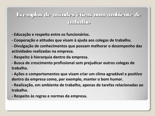 Exemplos de atitudes éticas num ambiente deExemplos de atitudes éticas num ambiente de
trabalhotrabalho
- Educação e respeito entre os funcionários.
- Cooperação e atitudes que visam à ajuda aos colegas de trabalho.
- Divulgação de conhecimentos que possam melhorar o desempenho das
actividades realizadas na empresa.
- Respeito à hierarquia dentro da empresa.
- Busca de crescimento profissional sem prejudicar outros colegas de
trabalho.
- Ações e comportamentos que visam criar um clima agradável e positivo
dentro da empresa como, por exemplo, manter o bom humor.
- Realização, em ambiente de trabalho, apenas de tarefas relacionadas ao
trabalho.
- Respeito às regras e normas da empresa.
 