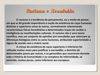 Racismo e XenofobiaRacismo e Xenofobia
O racismo é a tendência do pensamento, ou o modo de pensar,
em que se dá grande importância à noção da existência de raças humanas
distintas e superiores umas ás outras, normalmente relacionando
características físicas hereditárias a determinados traços de caráter e
inteligência ou manifestações culturais. O racismo não é uma teoria
científica, mas um conjunto de opiniões pré concebidas que valorizam as
diferenças biológicas entre os seres humanos, atribuindo superioridade a
alguns de acordo com a matriz racial.
A crença da existência de raças superiores e inferiores foi
utilizada muitas vezes para justificar a escravidão, o domínio de
determinados povos por outros, e os genocídios que ocorreram durante
toda a história da humanidade e ao complexo de inferioridade, se
sentindo, muitos povos, como inferiores aos europeus.
 