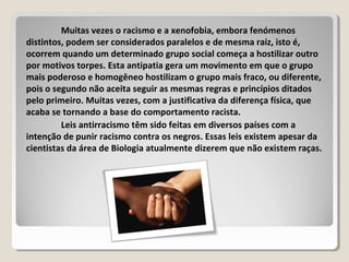 Muitas vezes o racismo e a xenofobia, embora fenómenos
distintos, podem ser considerados paralelos e de mesma raiz, isto é,
ocorrem quando um determinado grupo social começa a hostilizar outro
por motivos torpes. Esta antipatia gera um movimento em que o grupo
mais poderoso e homogêneo hostilizam o grupo mais fraco, ou diferente,
pois o segundo não aceita seguir as mesmas regras e princípios ditados
pelo primeiro. Muitas vezes, com a justificativa da diferença física, que
acaba se tornando a base do comportamento racista.
Leis antirracismo têm sido feitas em diversos países com a
intenção de punir racismo contra os negros. Essas leis existem apesar da
cientistas da área de Biologia atualmente dizerem que não existem raças.
 