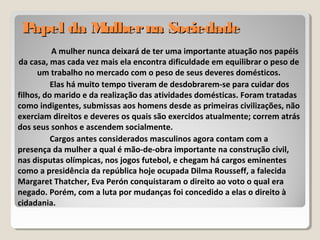 Papel da Mulherna SociedadePapel da Mulherna Sociedade
A mulher nunca deixará de ter uma importante atuação nos papéis
da casa, mas cada vez mais ela encontra dificuldade em equilibrar o peso de
um trabalho no mercado com o peso de seus deveres domésticos.
Elas há muito tempo tiveram de desdobrarem-se para cuidar dos
filhos, do marido e da realização das atividades domésticas. Foram tratadas
como indigentes, submissas aos homens desde as primeiras civilizações, não
exerciam direitos e deveres os quais são exercidos atualmente; correm atrás
dos seus sonhos e ascendem socialmente.
Cargos antes considerados masculinos agora contam com a
presença da mulher a qual é mão-de-obra importante na construção civil,
nas disputas olímpicas, nos jogos futebol, e chegam há cargos eminentes
como a presidência da república hoje ocupada Dilma Rousseff, a falecida
Margaret Thatcher, Eva Perón conquistaram o direito ao voto o qual era
negado. Porém, com a luta por mudanças foi concedido a elas o direito à
cidadania.
 
