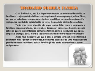 TRABALHO SOBREA FAMILIATRABALHO SOBREA FAMILIA
O lar é o habitat, isto é, o lugar onde moram os membros da família. A
família é o conjunto de indivíduos consanguíneos formado pelo pai, mãe e filhos,
em que os pais são os componentes básicos e os filhos, os complementares. É a
mais antiga instituição estabelecida na terra. É a unidade básica da sociedade.
Tanto o lar como a família são importantes: O lar, como o lugar onde a
família se reúne para tomar as refeições, descansar, conversar, discutir e decidir
sobre as questões de interesse comum; a família, como a instituição que apoia,
ampara e protege, ética, moral e socialmente cada membro desta comunidade.
Ainda hoje é possível ver que o pai é e sempre será o chefe de família. É
quem tem mais “poder” sobre todos, no entanto esta a dar-se uma mudança bem
grande na nossa sociedade, pois as famílias já não estão estereotipadas como
antigamente.
 