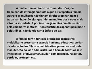 A mulher tem o direito de tomar decisões, de
trabalhar, de interagir em tudo o que diz respeito á família.
Outrora as mulheres não tinham direito a opinar, nem a
trabalhar, hoje são elas que lideram muitos dos cargos mais
altos da sociedade. É por isso que já muitas famílias – não
pelos melhores motivos – são constituídas apenas pela mãe e
pelos filhos, não dando tanta ênfase ao pai.
A família tem 4 funções principais: procriativa:
multiplicar e preservar a espécie humana; educativa: cuidar
da educação dos filhos; administrativa: prover os meios de
manutenção do lar e administrá-los a bem de todos os seus
integrantes; afetiva: amar, ajudar, compreender, respeitar,
perdoar, proteger, etc.
 