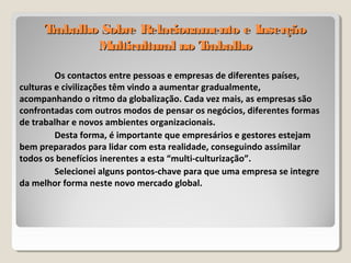 Trabalho Sobre Relacionamento e InserçãoTrabalho Sobre Relacionamento e Inserção
Multicultural no TrabalhoMulticultural no Trabalho
Os contactos entre pessoas e empresas de diferentes países,
culturas e civilizações têm vindo a aumentar gradualmente,
acompanhando o ritmo da globalização. Cada vez mais, as empresas são
confrontadas com outros modos de pensar os negócios, diferentes formas
de trabalhar e novos ambientes organizacionais.
Desta forma, é importante que empresários e gestores estejam
bem preparados para lidar com esta realidade, conseguindo assimilar
todos os benefícios inerentes a esta “multi-culturização”.
Selecionei alguns pontos-chave para que uma empresa se integre
da melhor forma neste novo mercado global.
 