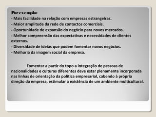 Porexemplo:Porexemplo:
- Mais facilidade na relação com empresas estrangeiras.
- Maior amplitude da rede de contactos comerciais.
- Oportunidade de expansão do negócio para novos mercados.
- Melhor compreensão das expectativas e necessidades de clientes
externos.
- Diversidade de ideias que podem fomentar novos negócios.
- Melhoria da imagem social da empresa.
Fomentar a partir do topo a integração de pessoas de
nacionalidades e culturas diferentes deve estar plenamente incorporada
nas linhas de orientação da política empresarial, cabendo à própria
direção da empresa, estimular a existência de um ambiente multicultural.
 