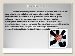 DesenvolverEstruturasDesenvolverEstruturas
Para facilitar este processo, torna-se inevitável a criação de uma
rede interna cujo trabalho será apoiar a integração destes novos
colaboradores. Idealmente, este grupo está aberto a quem quiser
colaborar, e deve ser composto por pessoas de todos os níveis
hierárquicos da empresa, atuando em estreita colaboração com o
departamento de recursos humanos. Esta estrutura conseguirá transmitir
mais diretamente as vantagens desta mudança, encontrando
demonstrações práticas dos benefícios da interação entre culturas.
 