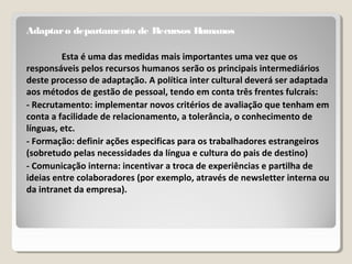 Adaptaro departamento de Recursos Humanos
Esta é uma das medidas mais importantes uma vez que os
responsáveis pelos recursos humanos serão os principais intermediários
deste processo de adaptação. A política inter cultural deverá ser adaptada
aos métodos de gestão de pessoal, tendo em conta três frentes fulcrais:
- Recrutamento: implementar novos critérios de avaliação que tenham em
conta a facilidade de relacionamento, a tolerância, o conhecimento de
línguas, etc.
- Formação: definir ações especificas para os trabalhadores estrangeiros
(sobretudo pelas necessidades da língua e cultura do pais de destino)
- Comunicação interna: incentivar a troca de experiências e partilha de
ideias entre colaboradores (por exemplo, através de newsletter interna ou
da intranet da empresa).
 
