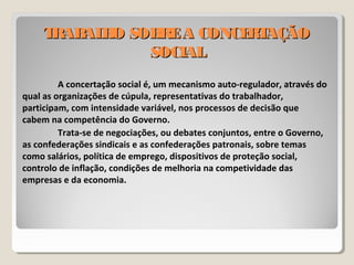 TRABALHO SOBREA CONCERTAÇÃOTRABALHO SOBREA CONCERTAÇÃO
SOCIALSOCIAL
A concertação social é, um mecanismo auto-regulador, através do
qual as organizações de cúpula, representativas do trabalhador,
participam, com intensidade variável, nos processos de decisão que
cabem na competência do Governo.
Trata-se de negociações, ou debates conjuntos, entre o Governo,
as confederações sindicais e as confederações patronais, sobre temas
como salários, política de emprego, dispositivos de proteção social,
controlo de inflação, condições de melhoria na competividade das
empresas e da economia.
 
