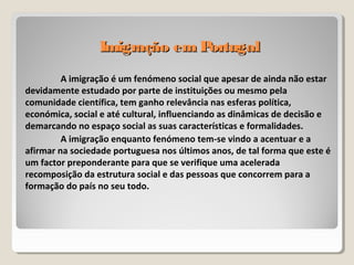 Imigração em PortugalImigração em Portugal
A imigração é um fenómeno social que apesar de ainda não estar
devidamente estudado por parte de instituições ou mesmo pela
comunidade científica, tem ganho relevância nas esferas política,
económica, social e até cultural, influenciando as dinâmicas de decisão e
demarcando no espaço social as suas características e formalidades.
A imigração enquanto fenómeno tem-se vindo a acentuar e a
afirmar na sociedade portuguesa nos últimos anos, de tal forma que este é
um factor preponderante para que se verifique uma acelerada
recomposição da estrutura social e das pessoas que concorrem para a
formação do país no seu todo.
 