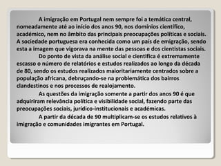 A imigração em Portugal nem sempre foi a temática central,
nomeadamente até ao início dos anos 90, nos domínios científico,
académico, nem no âmbito das principais preocupações políticas e sociais.
A sociedade portuguesa era conhecida como um país de emigração, sendo
esta a imagem que vigorava na mente das pessoas e dos cientistas sociais.
Do ponto de vista da análise social e cientifica é extremamente
escasso o número de relatórios e estudos realizados ao longo da década
de 80, sendo os estudos realizados maioritariamente centrados sobre a
população africana, debruçando-se na problemática dos bairros
clandestinos e nos processos de realojamento.
As questões da imigração somente a partir dos anos 90 é que
adquiriram relevância política e visibilidade social, fazendo parte das
preocupações sociais, jurídico-institucionais e académicas.
A partir da década de 90 multiplicam-se os estudos relativos à
imigração e comunidades imigrantes em Portugal.
 