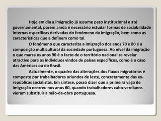Hoje em dia a imigração já assume peso institucional e até
governamental, porém ainda é necessário estudar formas de sociabilidade
internas específicas derivadas do fenómeno da imigração, bem como as
características que a definem como tal.
O fenómeno que caracteriza a imigração dos anos 70 e 80 é a
composição multicultural da sociedade portuguesa. Ao nível da imigração
o que marca os anos 90 é o facto de o território nacional se revelar
atractivo para os indivíduos vindos de países específicos, como é o caso
das Américas ou do Brasil.
Actualmente, o quadro das alterações dos fluxos migratórios é
composto por trabalhadores oriundos de leste, concretamente das ex-
repúblicas socialistas. Em síntese, posso dizer que a primeira vaga de
imigração ocorreu nos anos 60, quando trabalhadores cabo-verdianos
vieram substituir a mão-de-obra portuguesa.
 