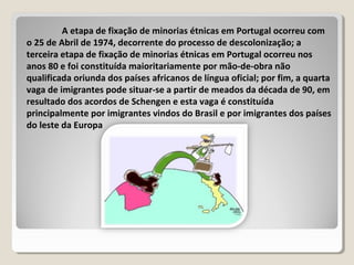 A etapa de fixação de minorias étnicas em Portugal ocorreu com
o 25 de Abril de 1974, decorrente do processo de descolonização; a
terceira etapa de fixação de minorias étnicas em Portugal ocorreu nos
anos 80 e foi constituída maioritariamente por mão-de-obra não
qualificada oriunda dos países africanos de língua oficial; por fim, a quarta
vaga de imigrantes pode situar-se a partir de meados da década de 90, em
resultado dos acordos de Schengen e esta vaga é constituída
principalmente por imigrantes vindos do Brasil e por imigrantes dos países
do leste da Europa
 