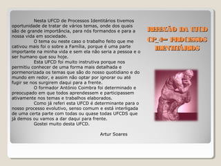 REFEXÃO DA UFCDREFEXÃO DA UFCD
CP_4CP_4–– PROCESSOSPROCESSOS
IDENTITÁRIOSIDENTITÁRIOS
Nesta UFCD de Processos Identitários tivemos
oportunidade de tratar de vários temas, onde dos quais
são de grande importância, para nós formandos e para a
nossa vida em sociedade.
O tema ou neste caso o trabalho feito que me
cativou mais foi o sobre a Família, porque é uma parte
importante na minha vida e sem ela não seria a pessoa e o
ser humano que sou hoje.
Esta UFCD foi muito instrutiva porque nos
permitiu conhecer de uma forma mais detalhada e
pormenorizada os temas que são do nosso quotidiano e do
mundo em redor, e assim não optar por ignorar ou até
fugir se nos surgirem daqui para a frente.
O formador António Coimbra foi determinado e
preocupado em que todos aprendessem e participassem
ativamente nos temas e trabalhos elaborados.
Como já referi esta UFCD é determinante para o
nosso processo evolutivo, senso comum e está interligada
de uma certa parte com todas ou quase todas UFCDS que
já demos ou vamos a dar daqui para frente.
Gostei muito desta UFCD.
Artur Soares
 