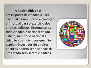 A nacionalidadenacionalidade é
pressuposta da cidadania - ser
nacional de um Estado é condição
primordial para o exercício dos
direitos políticos. Entretanto, se
todo cidadão é nacional de um
Estado, nem todo nacional é
cidadão - os indivíduos que não
estejam investidos de direitos
políticos podem ser nacionais de
um Estado sem serem cidadãos.
 
