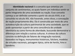 Identidade nacionalIdentidade nacional é o conceito que sintetiza um
conjunto de sentimentos, os quais fazem um indivíduo sentir-se
parte integrante de uma sociedade ou nação. Esse conceito
começa a ser definido somente a partir do século XVIII, e se
consolida no século XIX, não havendo, antes disso, a concepção
de nação propriamente dita. Ela é construída por meio de uma
autodescrição da cultura patrimonial de uma sociedade, que se
pode apresentar a partir de uma consciência de unidade
identitária ou como forma de alteridade, buscando demonstrar a
diferença com relação a outras culturas. A síntese da cultura
consiste na definição de fatores de integração nacional,
baseados na língua, monumentos históricos, folclore, modelos
de virtudes nacionais, paisagem típica, série de heróis, hino e
bandeira.
 
