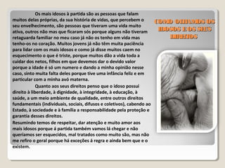 COMO OLHAMOS OSCOMO OLHAMOS OS
IDOSOS EOS SEUSIDOSOS EOS SEUS
DIREITOSDIREITOS
Os mais idosos à partida são as pessoas que falam
muitos delas próprias, da sua história de vidas, que percebem o
seu envelhecimento, são pessoas que tiveram uma vida muito
ativa, outros não mas que ficaram sós porque alguns não tiveram
retaguarda familiar no meu caso já não os tenho em vida mas
tenho-os no coração. Muitos jovens já não têm muita paciência
para lidar com os mais idosos e como já disse muitos caem no
esquecimento o que é triste, porque muitos dão a vida toda a
cuidar dos netos, filhos em que devemos dar o devido valor
porque a idade é só um numero e dando a minha opinião nesse
caso, sinto muita falta deles porque tive uma infância feliz e em
particular com a minha avó materna.
Quanto aos seus direitos penso que o idoso possui
direito à liberdade, à dignidade, à integridade, à educação, à
saúde, a um meio ambiente de qualidade, entre outros direitos
fundamentais (individuais, sociais, difusos e coletivos), cabendo ao
Estado, à sociedade e à família a responsabilidade pela proteção e
garantia desses direitos.
Resumindo temos de respeitar, dar atenção e muito amor aos
mais idosos porque á partida também vamos lá chegar e não
queríamos ser esquecidos, mal tratados como muito são, mas não
me refiro o geral porque há exceções á regra e ainda bem que e o
existem.
 