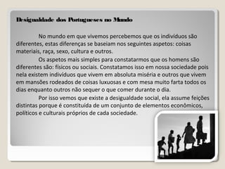 Desigualdade dos Portugueses no MundoDesigualdade dos Portugueses no Mundo
No mundo em que vivemos percebemos que os indivíduos são
diferentes, estas diferenças se baseiam nos seguintes aspetos: coisas
materiais, raça, sexo, cultura e outros.
Os aspetos mais simples para constatarmos que os homens são
diferentes são: físicos ou sociais. Constatamos isso em nossa sociedade pois
nela existem indivíduos que vivem em absoluta miséria e outros que vivem
em mansões rodeados de coisas luxuosas e com mesa muito farta todos os
dias enquanto outros não sequer o que comer durante o dia.
Por isso vemos que existe a desigualdade social, ela assume feições
distintas porque é constituída de um conjunto de elementos econômicos,
políticos e culturais próprios de cada sociedade.
 
