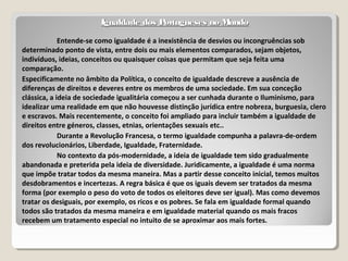 Igualdade dos Portugueses no MundoIgualdade dos Portugueses no Mundo
Entende-se como igualdade é a inexistência de desvios ou incongruências sob
determinado ponto de vista, entre dois ou mais elementos comparados, sejam objetos,
indivíduos, ideias, conceitos ou quaisquer coisas que permitam que seja feita uma
comparação.
Especificamente no âmbito da Política, o conceito de igualdade descreve a ausência de
diferenças de direitos e deveres entre os membros de uma sociedade. Em sua conceção
clássica, a ideia de sociedade igualitária começou a ser cunhada durante o Iluminismo, para
idealizar uma realidade em que não houvesse distinção jurídica entre nobreza, burguesia, clero
e escravos. Mais recentemente, o conceito foi ampliado para incluir também a igualdade de
direitos entre géneros, classes, etnias, orientações sexuais etc..
Durante a Revolução Francesa, o termo igualdade compunha a palavra-de-ordem
dos revolucionários, Liberdade, Igualdade, Fraternidade.
No contexto da pós-modernidade, a ideia de igualdade tem sido gradualmente
abandonada e preterida pela ideia de diversidade. Juridicamente, a igualdade é uma norma
que impõe tratar todos da mesma maneira. Mas a partir desse conceito inicial, temos muitos
desdobramentos e incertezas. A regra básica é que os iguais devem ser tratados da mesma
forma (por exemplo o peso do voto de todos os eleitores deve ser igual). Mas como devemos
tratar os desiguais, por exemplo, os ricos e os pobres. Se fala em igualdade formal quando
todos são tratados da mesma maneira e em igualdade material quando os mais fracos
recebem um tratamento especial no intuito de se aproximar aos mais fortes.
 