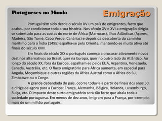 EmigraçãoEmigraçãoPortugueses no MundoPortugueses no Mundo
Portugal têm sido desde o século XV um país de emigrantes, fact...