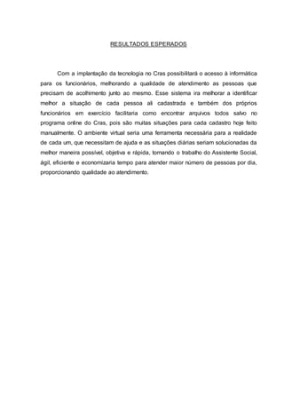 RESULTADOS ESPERADOS
Com a implantação da tecnologia no Cras possibilitará o acesso à informática
para os funcionários, melhorando a qualidade de atendimento as pessoas que
precisam de acolhimento junto ao mesmo. Esse sistema ira melhorar a identificar
melhor a situação de cada pessoa ali cadastrada e também dos próprios
funcionários em exercício facilitaria como encontrar arquivos todos salvo no
programa online do Cras, pois são muitas situações para cada cadastro hoje feito
manualmente. O ambiente virtual seria uma ferramenta necessária para a realidade
de cada um, que necessitam de ajuda e as situações diárias seriam solucionadas da
melhor maneira possível, objetiva e rápida, tornando o trabalho do Assistente Social,
ágil, eficiente e economizaria tempo para atender maior número de pessoas por dia,
proporcionando qualidade ao atendimento.
 