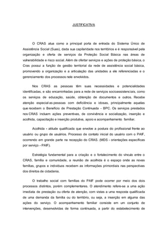 JUSTIFICATIVA
O CRAS atua como a principal porta de entrada do Sistema Único de
Assistência Social (Suas), dada sua capilaridade nos territórios e é responsável pela
organização e oferta de serviços da Proteção Social Básica nas áreas de
vulnerabilidade e risco social. Além de ofertar serviços e ações de proteção básica, o
Cras possui a função de gestão territorial da rede de assistência social básica,
promovendo a organização e a articulação das unidades a ele referenciadas e o
gerenciamento dos processos nele envolvidos.
Nos CRAS as pessoas têm suas necessidades e potencialidades
identificadas, e são encaminhadas para a rede de serviços socioassistenciais, como
os serviços de educação, saúde, obtenção de documentos e outros. Recebe
atenção especial as pessoas com deficiência e idosas, principalmente aquelas
que recebem o Benefício de Prestação Continuada - BPC. Os serviços prestados
nos CRAS incluem ações preventivas, de convivência e socialização, inserção e
acolhida, capacitação e inserção produtiva, apoio e acompanhamento familiar.
Acolhida - atitude qualificada que envolve a postura do profissional frente ao
usuário ou grupo de usuários. Processo de contato inicial do usuário com o PAIF,
ocorrendo em grande parte na recepção do CRAS. (MDS - orientações específicas
por serviço - PAIF).
Estratégia fundamental para a criação e o fortalecimento do vínculo entre o
CRAS, família e comunidade, a reunião de acolhida é o espaço onde as novas
famílias, grupos e indivíduos recebem as informações primordiais nas perspectivas
dos direitos de cidadania.
O trabalho social com famílias do PAIF pode ocorrer por meio dos dois
processos distintos, porém complementares. O atendimento refere-se a uma ação
imediata de prestação ou oferta de atenção, com vistas a uma resposta qualificada
de uma demanda da família ou do território, ou seja, a inserção em alguma das
ações do serviço. O acompanhamento familiar consiste em um conjunto de
intervenções, desenvolvidas de forma continuada, a partir do estabelecimento de
 