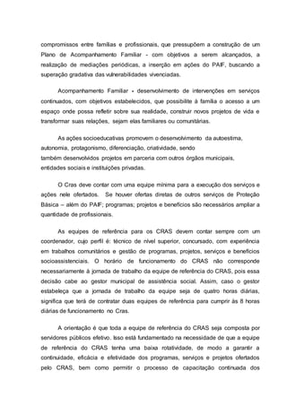 compromissos entre famílias e profissionais, que pressupõem a construção de um
Plano de Acompanhamento Familiar - com objetivos a serem alcançados, a
realização de mediações periódicas, a inserção em ações do PAIF, buscando a
superação gradativa das vulnerabilidades vivenciadas.
Acompanhamento Familiar - desenvolvimento de intervenções em serviços
continuados, com objetivos estabelecidos, que possibilite à família o acesso a um
espaço onde possa refletir sobre sua realidade, construir novos projetos de vida e
transformar suas relações, sejam elas familiares ou comunitárias.
As ações socioeducativas promovem o desenvolvimento da autoestima,
autonomia, protagonismo, diferenciação, criatividade, sendo
também desenvolvidos projetos em parceria com outros órgãos municipais,
entidades sociais e instituições privadas.
O Cras deve contar com uma equipe mínima para a execução dos serviços e
ações nele ofertados. Se houver ofertas diretas de outros serviços de Proteção
Básica – além do PAIF; programas; projetos e benefícios são necessários ampliar a
quantidade de profissionais.
As equipes de referência para os CRAS devem contar sempre com um
coordenador, cujo perfil é: técnico de nível superior, concursado, com experiência
em trabalhos comunitários e gestão de programas, projetos, serviços e benefícios
socioassistenciais. O horário de funcionamento do CRAS não corresponde
necessariamente à jornada de trabalho da equipe de referência do CRAS, pois essa
decisão cabe ao gestor municipal de assistência social. Assim, caso o gestor
estabeleça que a jornada de trabalho da equipe seja de quatro horas diárias,
significa que terá de contratar duas equipes de referência para cumprir às 8 horas
diárias de funcionamento no Cras.
A orientação é que toda a equipe de referência do CRAS seja composta por
servidores públicos efetivo. Isso está fundamentado na necessidade de que a equipe
de referência do CRAS tenha uma baixa rotatividade, de modo a garantir a
continuidade, eficácia e efetividade dos programas, serviços e projetos ofertados
pelo CRAS, bem como permitir o processo de capacitação continuada dos
 