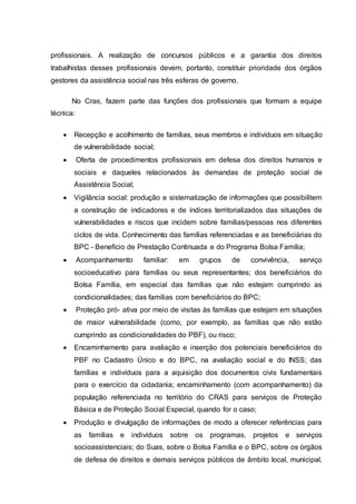 profissionais. A realização de concursos públicos e a garantia dos direitos
trabalhistas desses profissionais devem, portanto, constituir prioridade dos órgãos
gestores da assistência social nas três esferas de governo.
No Cras, fazem parte das funções dos profissionais que formam a equipe
técnica:
 Recepção e acolhimento de famílias, seus membros e indivíduos em situação
de vulnerabilidade social;
 Oferta de procedimentos profissionais em defesa dos direitos humanos e
sociais e daqueles relacionados às demandas de proteção social de
Assistência Social;
 Vigilância social: produção e sistematização de informações que possibilitem
a construção de indicadores e de índices territorializados das situações de
vulnerabilidades e riscos que incidem sobre famílias/pessoas nos diferentes
ciclos de vida. Conhecimento das famílias referenciadas e as beneficiárias do
BPC - Benefício de Prestação Continuada e do Programa Bolsa Família;
 Acompanhamento familiar: em grupos de convivência, serviço
socioeducativo para famílias ou seus representantes; dos beneficiários do
Bolsa Família, em especial das famílias que não estejam cumprindo as
condicionalidades; das famílias com beneficiários do BPC;
 Proteção pró- ativa por meio de visitas às famílias que estejam em situações
de maior vulnerabilidade (como, por exemplo, as famílias que não estão
cumprindo as condicionalidades do PBF), ou risco;
 Encaminhamento para avaliação e inserção dos potenciais beneficiários do
PBF no Cadastro Único e do BPC, na avaliação social e do INSS; das
famílias e indivíduos para a aquisição dos documentos civis fundamentais
para o exercício da cidadania; encaminhamento (com acompanhamento) da
população referenciada no território do CRAS para serviços de Proteção
Básica e de Proteção Social Especial, quando for o caso;
 Produção e divulgação de informações de modo a oferecer referências para
as famílias e indivíduos sobre os programas, projetos e serviços
socioassistenciais; do Suas, sobre o Bolsa Família e o BPC, sobre os órgãos
de defesa de direitos e demais serviços públicos de âmbito local, municipal,
 