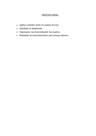OBJETIVO GERAL
 Agilizar o trabalho dentro da unidade do Cras.
 Satisfação no atendimento.
 Organização nas documentações dos usuários.
 Realização de encaminhamentos para serviços setoriais.
 