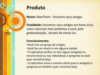 Produto
Nome: MeeThem - Encontre seus amigos

Finalidade: Encontrar seus amigos em bares e/ou
casas noturnas mais próximas a você, pela
geolocalização, através de check-ins.

Funcionamento:
•Você cria um grupo de amigos.
•Você faz um check-in em alguma balada
• O aplicativo verifica se tem algum amigo(a) no
mesmo local ou nas redondezas e pergunta se você
quer encontrá-lo(a).
• O aplicativo envia o mesmo alerta para o amigo(a) e
pergunta se também quer encontrá-lo(a).
 