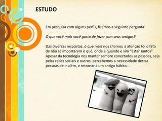 ESTUDO

  Em pesquisa com alguns perfis, fizemos a seguinte pergunta:

  O que você mais você gosta de fazer com seus amigos?

  Das diversas respostas, o que mais nos chamou a atenção foi o fato
  de não se importarem o quê, onde e quando e sim “Estar Juntos”.
  Apesar da tecnologia nos manter sempre conectados as pessoas, seja
  pelas redes sociais e outros, percebemos a necessidade destas
  pessoas de ir além, e retornar a um antigo hábito...
 