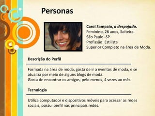 Personas
                                 Carol Sampaio, a despojada.
                                 Feminino, 26 anos, Solteira
                                 São Paulo -SP
                                 Profissão: Estilista
                                 Superior Completo na área de Moda.

Descrição do Perfil

Formada na área de moda, gosta de ir a eventos de moda, e se
atualiza por meio de alguns blogs de moda.
Gosta de encontrar os amigos, pelo menos, 4 vezes ao mês.

Tecnologia

Utiliza computador e dispositivos móveis para acessar as redes
sociais, possui perfil nas principais redes.
 