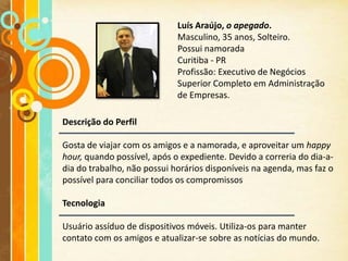 Luís Araújo, o apegado.
                             Masculino, 35 anos, Solteiro.
                             Possui namorada
                             Curitiba - PR
                             Profissão: Executivo de Negócios
                             Superior Completo em Administração
                             de Empresas.

Descrição do Perfil

Gosta de viajar com os amigos e a namorada, e aproveitar um happy
hour, quando possível, após o expediente. Devido a correria do dia-a-
dia do trabalho, não possui horários disponíveis na agenda, mas faz o
possível para conciliar todos os compromissos

Tecnologia

Usuário assíduo de dispositivos móveis. Utiliza-os para manter
contato com os amigos e atualizar-se sobre as notícias do mundo.
 