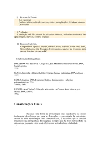 i) Recursos de Ensino:
         Ler e escrever.
         Conhecer adição, subtração com empréstimo, multiplicação e divisão de números.
         Criatividade.


   j) Avaliação:
   A avaliação será feita através de atividades concretas, realizadas no decorrer das
apresentações, mercado, compras e vendas.


      k) Recursos Materiais.
         Computadores ligados a internet, material de uso diário na escola como papel,
         lápis,embalagens, lista de preços de mercadorias, recursos de programas para
         tabelas, desenhos e textos no PC.


  l) Referências Bibliográficas.

BARATOJO, José Teixeira e VOLQUIND, Léa. Matemática nas séries iniciais. POA,
Sagra Luzzatto,
1998.

NUNES, Terezinha e BRYANT, Peter. Crianças fazendo matemática. POA, Artmed,
1997.

PARRA, Cecilia e SAIZ, Irma (org). Didática da matemática – reflexões
psicopedagógicas. POA,
Artmed, 1996.

RANGEL, Ana Cristina S. Educação Matemática e a Construção do Número pela
criança. POA, Artmed,
1992.




Considerações Finais


               Buscando uma forma de aprendizagem mais significativa no ensino
fundamental descobrimos que, para se desenvolver a competência da matemática,
através de uma aprendizagem mais contextualizada, é necessário que o conceito
matemático seja acompanhado de situações e exemplos que lhe deem materialidade, ou
seja, em que o conceito esteja sendo efetivamente aplicado aliado a ludicidade.
  .
 