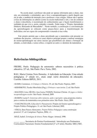 Na escola atual, o professor não pode ser apenas informante para o aluno, mas
sim, seu orientador e estimulador; que o leve a autoaprendizagem a partir daquilo que
ele já sabe, e também da interação com o professor e seus colegas. Educar não é apenas
a troca de informações ou saberes (como na escola tradicional) e sim, o ato de conduzir
o aluno à descoberta, à reconstrução de conhecimentos que o façam transformarem a
realidade em que vive e, assim, entender o mundo. Então surge o “Projeto Aprendendo
Dinheiro, Brincando de Mercadinho“. Neste sentido, a construção e a reconstrução
da aprendizagem se colocam como peças-chave para a transformação do
indivíduo, em ser capaz de compreender o mundo à sua volta.

      Este projeto permite que o aluno percebendo que a matemática está presente no
cotidiano das pessoas , colocou-se como objetivo principal propor e analisar estratégias
de ensino-aprendizagem nas séries iniciais que possibilitem aos alunos a formação de
atitudes, a criatividade, o senso crítico, o respeito ao outro e o domínio da matemática.




Referências bibliográficas

FREIRE, Paulo. Pedagogia da autonomia: saberes necessários à prática
educativa. 22ª ed., São Paulo: Paz e Terra, 2002.

RAU, Maria Cristina Trois Dorneles. A ludicidade na Educação: Uma atitude
pedagógica. 2° edição rev., atual, ampl. (série dimensões da educação).
Curitiba: Editora IBPEX, 2011.

• KAMII,   Constance. A Criança e o Número. 35. ed. São Paulo: Papirus, 2007.
• KISHIMOTO,     Tizuko Morchida (Org.). O brincar e suas teorias. 2. ed. São Paulo:

• MACEDO,    Lino; SÍCOLI, Ana Lúcia; PASSOS, Norimar Christe. Os jogos e o lúdico
na aprendizagem escolar. São Paulo: Artmed, 2009.
• RAMOS,   Luzia F. Conversas sobre números, ações e operações: uma proposta criativa
para o ensino da matemática nos primeiros anos. São Paulo: Ática, 2009.
• VASCONCELLOS,      Celso dos S. Planejamento: Projeto de Ensino-aprendizagem e
Projeto Político Pedagógico. 11. ed. São Paulo: Libertad, 2002.
• VEIGA,  Ilma Passos Alencastro. Projeto Político Pedagógico: uma construção
possível. 17. ed. Campinas: Papirus, 2004, v.1.

.SOLÉ, Isabel. Estratégias de leitura. Porto Alegre: Artmed, 1998.

_____. _____. Secretaria de Ensino Fundamental. Introdução aos Parâmetros
Curriculares Nacionais: Ensino Fundamental (1ª a 4ª série). Brasília: MEC/SEF,
 