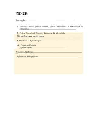 INDICE:
Introdução.....................................................................................................


1) Educação lúdica, prática docente, gestão educacional e metodologia da
   Matemática................................................................................................

2) Projeto Aprendendo Dinheiro, Brincando De Mercadinho..................................
2.1) Justificativa de aprendizagem..............................................................................

3) Objetivos de Aprendizagem...................................................................................

 4) Projeto de Ensino e
    Aprendizagem........................................................................

Considerações Finais....................................................................................................

Referências Bibliográficas...........................................................................................
 