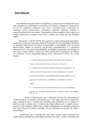 Introdução


     Este trabalho tem como objetivo o propósito de desenvolver um Projeto de Ensino
com competências e habilidades com postura investigativa, integrativa e propositiva
em face de realidades complexas, com vistas a contribuir para a superação de
exclusões sociais, étnico-raciais, econômicas, culturais, religiosas, políticas e
outras.Visa desenvolver nos alunos “capacidades de ordem cognitiva, física, afetiva, de
relação interpessoal e inserção social, ética e estética com intuito de uma formação
ampla”.

        Alicerçadas no PCNs (1997), que sugerem ao sistema educacional capacidades
que devem ser desenvolvidas pelos discentes no decorrer de sua escolaridade, definimos
os objetivos educacionais em termos de capacidades e necessidades, pois, ao serem
desenvolvidas, podem se expressar em diversos comportamentos e, o professor,
consciente disso, tem maiores possibilidades de trabalhar respeitando a diversidade de
seus alunos. Nesse sentido, o ensino nas séries iniciais busca desenvolver nos alunos,
até o final do 2º ciclo, capacidades básicas, como demonstra os PCNs das séries
iniciais:

                     I - o desenvolvimento da capacidade de aprender, tendo como meios

                     básicos o pleno domínio da leitura, da escrita e do cálculo;

                     II - a compreensão do ambiente natural e social, do sistema político, da

                     tecnologia, das artes e dos valores em que se fundamenta a sociedade;

                     III - o desenvolvimento da capacidade de aprendizagem, tendo em vista a

                     aquisição de conhecimentos e habilidades e a formação de atitudes e

                     valores;

                     IV - o fortalecimento dos vínculos de família, dos laços de solidariedade

                     humana e de tolerância recíproca em que se assenta a vida social (BRASIL,
                     1997, p. 15).

               Tendo o conhecimento que a ludicidade se tornou tão importante para
a saúde mental do ser humano, descobrimos que é um espaço que merece atenção dos
pais e educadores, pois é o espaço para expressão mais genuína do ser, é o espaço e o
direito de toda a criança para o exercício da relação afetiva com o mundo, com as
pessoas e com os objetos. Sendo assim, o lúdico indispensável nas atividades propostas
pelo nosso Projeto de Ensino, tornando um elo facilitador do processo de ensino-
aprendizagem.

       Acreditamos que a educação não tem outro caminho senão organizar seus
conhecimentos, partindo das necessidades e interesse do aluno. Tendo a consciência de
 