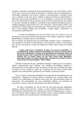 levando-o a perceber a importância desse aprendizado para sua vida cotidiana. Assim,
tem-se que ter bem claro o papel do professor em elaborar aulas com planejamento e
criatividade, utilizando-se de recursos variados e contextualizando o conteúdo escolar
com o cotidiano vivido pelo aluno. Também é papel do professor instrumentalizar o
aluno para que ele possa transformar a si, à sua realidade e as pessoas de seu entorno
com o seu conhecimento. Ele não deveria sair da escola sem saber para que ele estudou.
É o que pais, mercado de trabalho e a sociedade em geral esperam do papel da escola e
trabalho pedagógico desenvolvido nela e dos professores. Afirma Piaget (1998), o pai
da gênese da estrutura lógica do pensamento, que: “hoje sabemos que o jogo em sala de
aula é uma estratégia didática que possibilita a criança chegar à descoberta e a
construção de conhecimentos”.

          O ensino da matemática, por ser uma ciência exata, nos remete ao erro de
pensarmos em uma única maneira de chegarmos a uma resposta, quando na verdade as
possibilidades e caminhos para isso são inúmeras.
Para as crianças, nos primeiros anos de escolaridade, entender o que é a matemática e
suas funções na vida diária é muito abstrato e neste momento o lúdico se faz presente,
pois este sim, faz parte do contexto de infância da criança, afinal, brincar faz sentido
para ela.
          '' Outro motivo para a introdução de jogos nas aulas de matemática é a
       possibilidade de diminuir bloqueios apresentados por muitos de nossos alunos
       que temem a Matemática e sentem-se incapacitados para aprendê-la. Dentro da
       situação de jogo, onde é impossível uma atitude passiva e a motivação é grande,
       notamos que, ao mesmo tempo em que estes alunos falam Matemática,
       apresentam também um melhor desempenho e atitudes mais positivas frente a
       seus processos de aprendizagem.'' (Borin,1996,9)

      Partindo do princípio de que a verdadeira educação é aquela que cria na criança o
melhor comportamento para satisfazer suas múltiplas necessidades orgânicas e
intelectuais com a necessidade de saber, de explorar, de observar, de trabalhar, de jogar,
em suma, de viver, acredita-se, então, que a educação não tem outro caminho senão
organizar seus conhecimentos, partindo das necessidades e interesse do aluno.

     O uso de jogos e brinquedos matemáticos na construção da aprendizagem por sua
importância e frequência se destaca dentre as estratégias que a criança utiliza para
construir seu conhecimento na infância assim como seu desenvolvimento lógico de
pensamento. Ele acompanhará nas suas modalidades distintas, nas mudanças de
motivação e incentivo a ação de cada período de seu desenvolvimento.

        Os jogos e brinquedos em sala de aula são uma ótima proposta pedagógica:
propicia a relação entre parceiros e grupos e, nessas relações, podemos observar a
diversidade de comportamento das crianças para construir estratégias para a vitória e
que é um fator de avanço cognitivo, pois durante o jogo a criança estabelece decisões,
entra em conflitos com seus adversários e reexamina seus conceitos.
 