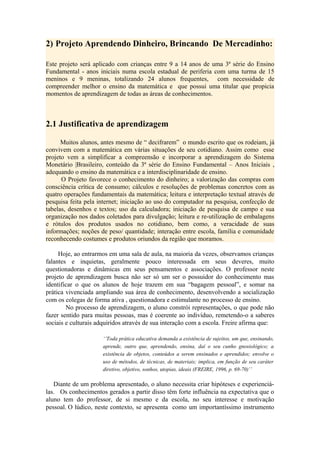 2) Projeto Aprendendo Dinheiro, Brincando De Mercadinho:

Este projeto será aplicado com crianças entre 9 a 14 anos de uma 3ª série do Ensino
Fundamental - anos iniciais numa escola estadual de periferia com uma turma de 15
meninos e 9 meninas, totalizando 24 alunos frequentes, com necessidade de
compreender melhor o ensino da matemática e que possui uma titular que propicia
momentos de aprendizagem de todas as áreas de conhecimentos.



2.1 Justificativa de aprendizagem

      Muitos alunos, antes mesmo de “ decifrarem” o mundo escrito que os rodeiam, já
convivem com a matemática em várias situações de seu cotidiano. Assim como esse
projeto vem a simplificar a compreensão e incorporar a aprendizagem do Sistema
Monetário |Brasileiro, conteúdo da 3ª série do Ensino Fundamental – Anos Iniciais ,
adequando o ensino da matemática e a interdisciplinaridade de ensino.
      O Projeto favorece o conhecimento do dinheiro; a valorização das compras com
consciência crítica de consumo; cálculos e resoluções de problemas concretos com as
quatro operações fundamentais da matemática; leitura e interpretação textual através de
pesquisa feita pela internet; iniciação ao uso do computador na pesquisa, confecção de
tabelas, desenhos e textos; uso da calculadora; iniciação de pesquisa de campo e sua
organização nos dados coletados para divulgação; leitura e re-utilização de embalagens
e rótulos dos produtos usados no cotidiano, bem como, a veracidade de suas
informações; noções de peso/ quantidade; interação entre escola, família e comunidade
reconhecendo costumes e produtos oriundos da região que moramos.

     Hoje, ao entrarmos em uma sala de aula, na maioria da vezes, observamos crianças
falantes e inquietas, geralmente pouco interessada em seus deveres, muito
questionadoras e dinâmicas em seus pensamentos e associações. O professor neste
projeto de aprendizagem busca não ser só um ser o possuidor do conhecimento mas
identificar o que os alunos de hoje trazem em sua “bagagem pessoal”, e somar na
prática vivenciada ampliando sua área de conhecimento, desenvolvendo a socialização
com os colegas de forma ativa , questionadora e estimulante no processo de ensino.
        No processo de aprendizagem, o aluno constrói representações, o que pode não
fazer sentido para muitas pessoas, mas é coerente ao indivíduo, remetendo-o a saberes
sociais e culturais adquiridos através de sua interação com a escola. Freire afirma que:

                     ‘’Toda prática educativa demanda a existência de sujeitos, um que, ensinando,
                     aprende, outro que, aprendendo, ensina, daí o seu cunho gnosiológico; a
                     existência de objetos, conteúdos a serem ensinados e aprendidos; envolve o
                     uso de métodos, de técnicas, de materiais; implica, em função de seu caráter
                     diretivo, objetivo, sonhos, utopias, ideais (FREIRE, 1996, p. 69-70)’’

   Diante de um problema apresentado, o aluno necessita criar hipóteses e experienciá-
las. Os conhecimentos gerados a partir disso têm forte influência na expectativa que o
aluno tem do professor, de si mesmo e da escola, no seu interesse e motivação
pessoal. O lúdico, neste contexto, se apresenta como um importantíssimo instrumento
 