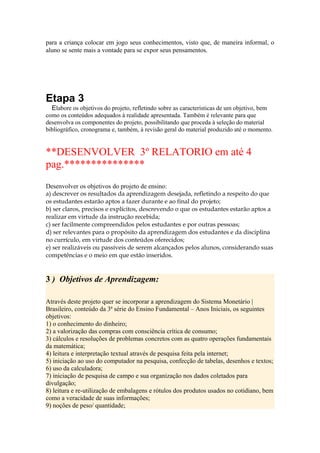 para a criança colocar em jogo seus conhecimentos, visto que, de maneira informal, o
aluno se sente mais a vontade para se expor seus pensamentos.




Etapa 3
  Elabore os objetivos do projeto, refletindo sobre as características de um objetivo, bem
como os conteúdos adequados à realidade apresentada. Também é relevante para que
desenvolva os componentes do projeto, possibilitando que proceda à seleção do material
bibliográfico, cronograma e, também, à revisão geral do material produzido até o momento.


**DESENVOLVER 3º RELATORIO em até 4
pag.***************
Desenvolver os objetivos do projeto de ensino:
a) descrever os resultados da aprendizagem desejada, refletindo a respeito do que
os estudantes estarão aptos a fazer durante e ao final do projeto;
b) ser claros, precisos e explícitos, descrevendo o que os estudantes estarão aptos a
realizar em virtude da instrução recebida;
c) ser facilmente compreendidos pelos estudantes e por outras pessoas;
d) ser relevantes para o propósito da aprendizagem dos estudantes e da disciplina
no currículo, em virtude dos conteúdos oferecidos;
e) ser realizáveis ou passíveis de serem alcançados pelos alunos, considerando suas
competências e o meio em que estão inseridos.


3 ) Objetivos de Aprendizagem:

Através deste projeto quer se incorporar a aprendizagem do Sistema Monetário |
Brasileiro, conteúdo da 3ª série do Ensino Fundamental – Anos Iniciais, os seguintes
objetivos:
1) o conhecimento do dinheiro;
2) a valorização das compras com consciência crítica de consumo;
3) cálculos e resoluções de problemas concretos com as quatro operações fundamentais
da matemática;
4) leitura e interpretação textual através de pesquisa feita pela internet;
5) iniciação ao uso do computador na pesquisa, confecção de tabelas, desenhos e textos;
6) uso da calculadora;
7) iniciação de pesquisa de campo e sua organização nos dados coletados para
divulgação;
8) leitura e re-utilização de embalagens e rótulos dos produtos usados no cotidiano, bem
como a veracidade de suas informações;
9) noções de peso/ quantidade;
 