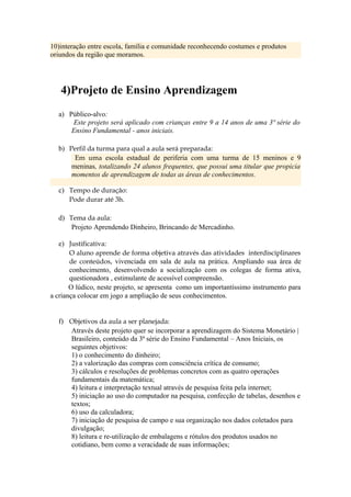 10)interação entre escola, família e comunidade reconhecendo costumes e produtos
oriundos da região que moramos.




   4)Projeto de Ensino Aprendizagem
  a) Público-alvo:
       Este projeto será aplicado com crianças entre 9 a 14 anos de uma 3ª série do
      Ensino Fundamental - anos iniciais.

  b) Perfil da turma para qual a aula será preparada:
       Em uma escola estadual de periferia com uma turma de 15 meninos e 9
      meninas, totalizando 24 alunos frequentes, que possui uma titular que propicia
      momentos de aprendizagem de todas as áreas de conhecimentos.

  c) Tempo de duração:
     Pode durar até 3h.

  d) Tema da aula:
      Projeto Aprendendo Dinheiro, Brincando de Mercadinho.

   e) Justificativa:
       O aluno aprende de forma objetiva através das atividades interdisciplinares
       de conteúdos, vivenciada em sala de aula na prática. Ampliando sua área de
       conhecimento, desenvolvendo a socialização com os colegas de forma ativa,
       questionadora , estimulante de acessível compreensão.
       O lúdico, neste projeto, se apresenta como um importantíssimo instrumento para
a criança colocar em jogo a ampliação de seus conhecimentos.


  f) Objetivos da aula a ser planejada:
     Através deste projeto quer se incorporar a aprendizagem do Sistema Monetário |
     Brasileiro, conteúdo da 3ª série do Ensino Fundamental – Anos Iniciais, os
     seguintes objetivos:
     1) o conhecimento do dinheiro;
     2) a valorização das compras com consciência crítica de consumo;
     3) cálculos e resoluções de problemas concretos com as quatro operações
     fundamentais da matemática;
     4) leitura e interpretação textual através de pesquisa feita pela internet;
     5) iniciação ao uso do computador na pesquisa, confecção de tabelas, desenhos e
     textos;
     6) uso da calculadora;
     7) iniciação de pesquisa de campo e sua organização nos dados coletados para
     divulgação;
     8) leitura e re-utilização de embalagens e rótulos dos produtos usados no
     cotidiano, bem como a veracidade de suas informações;
 