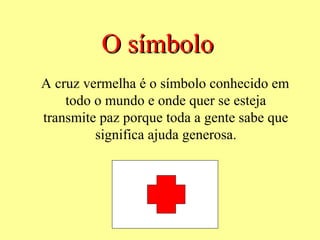 O símbolo
A cruz vermelha é o símbolo conhecido em
    todo o mundo e onde quer se esteja
transmite paz porque toda a gente sabe que
         significa ajuda generosa.
 