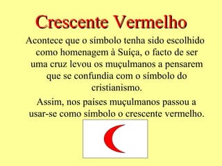 Crescente Vermelho
Acontece que o símbolo tenha sido escolhido
  como homenagem à Suíça, o facto de ser
 uma cruz levou os muçulmanos a pensarem
    que se confundia com o símbolo do
                cristianismo.
  Assim, nos países muçulmanos passou a
usar-se como símbolo o crescente vermelho.
 