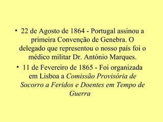 • 22 de Agosto de 1864 - Portugal assinou a
      primeira Convenção de Genebra. O
  delegado que representou o nosso país foi o
     médico militar Dr. António Marques.
 • 11 de Fevereiro de 1865 - Foi organizada
     em Lisboa a Comissão Provisória de
  Socorro a Feridos e Doentes em Tempo de
                   Guerra
 