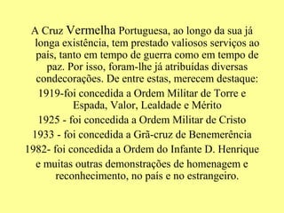 A Cruz Vermelha Portuguesa, ao longo da sua já
  longa existência, tem prestado valiosos serviços ao
  país, tanto em tempo de guerra como em tempo de
     paz. Por isso, foram-lhe já atribuídas diversas
  condecorações. De entre estas, merecem destaque:
   1919-foi concedida a Ordem Militar de Torre e
           Espada, Valor, Lealdade e Mérito
   1925 - foi concedida a Ordem Militar de Cristo
 1933 - foi concedida a Grã-cruz de Benemerência
1982- foi concedida a Ordem do Infante D. Henrique
  e muitas outras demonstrações de homenagem e
       reconhecimento, no país e no estrangeiro.
 