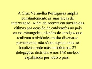 A Cruz Vermelha Portuguesa amplia
        constantemente as suas áreas de
intervenção. Além de acorrer em auxílio das
  vítimas por ocasião de catástrofes no país
 ou no estrangeiro, dispões de serviços que
    realizam actividades muito diversas e
    permanentes não só na capital onde se
      localiza a sede mas também nas 27
   delegações distritais e nos 148 núcleos
          espalhados por todo o país.
 