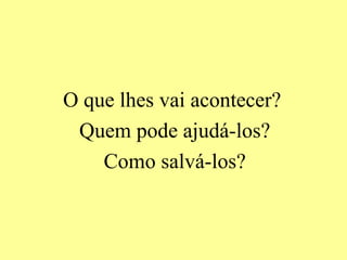 O que lhes vai acontecer?
 Quem pode ajudá-los?
    Como salvá-los?
 