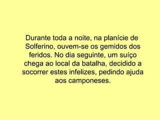 Durante toda a noite, na planície de
 Solferino, ouvem-se os gemidos dos
  feridos. No dia seguinte, um suíço
 chega ao local da batalha, decidido a
socorrer estes infelizes, pedindo ajuda
           aos camponeses.
 