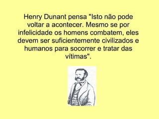 Henry Dunant pensa "Isto não pode
   voltar a acontecer. Mesmo se por
infelicidade os homens combatem, eles
devem ser suficientemente civilizados e
  humanos para socorrer e tratar das
                vítimas".
 