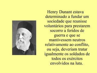 Henry Dunant estava
 determinado a fundar um
  sociedade que reunisse
voluntários para prestarem
    socorro a feridos de
       guerra e que se
    mantivessem neutros
 relativamente ao conflito,
  ou seja, deveriam tratar
igualmente os soldados de
     todos os exércitos
    envolvidos na luta.
 