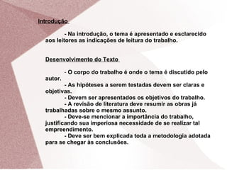 Introdução

          - Na introdução, o tema é apresentado e esclarecido
  aos leitores as indicações de leitura do trabalho.


  Desenvolvimento do Texto

           - O corpo do trabalho é onde o tema é discutido pelo
  autor.
          - As hipóteses a serem testadas devem ser claras e
  objetivas.
          - Devem ser apresentados os objetivos do trabalho.
          - A revisão de literatura deve resumir as obras já
  trabalhadas sobre o mesmo assunto.
          - Deve-se mencionar a importância do trabalho,
  justificando sua imperiosa necessidade de se realizar tal
  empreendimento.
          - Deve ser bem explicada toda a metodologia adotada
  para se chegar às conclusões.
 